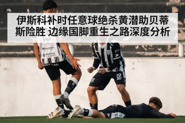 伊斯科补时任意球绝杀黄潜助贝蒂斯险胜 边缘国脚重生之路深度分析